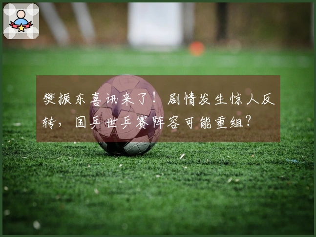 樊振东喜讯来了！剧情发生惊人反转，国乒世乒赛阵容可能重组？