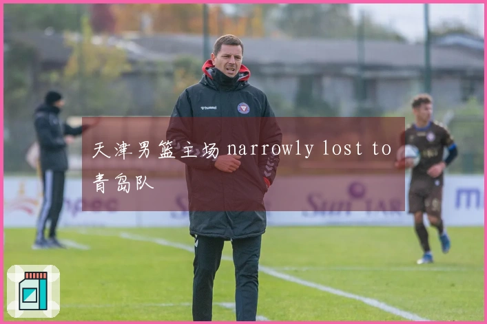 天津男篮主场 narrowly lost to 青岛队