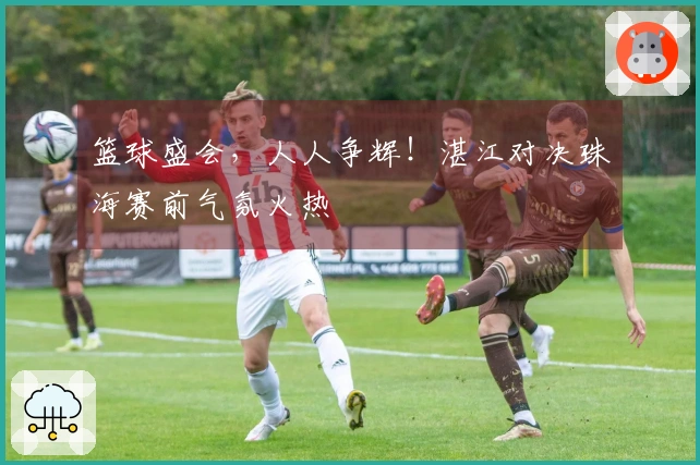 篮球盛会，人人争辉！湛江对决珠海赛前气氛火热