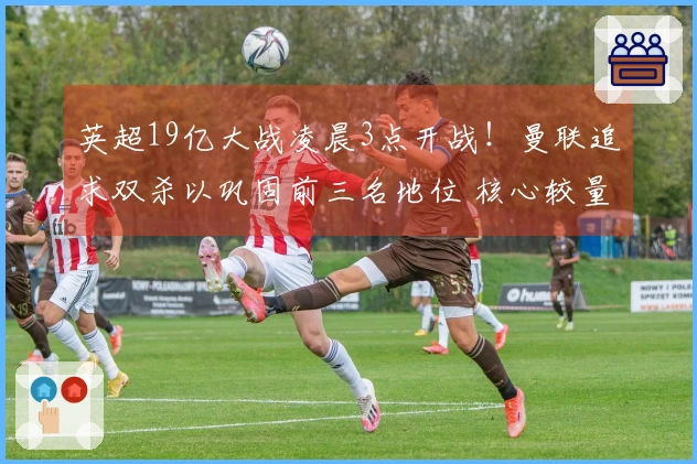 英超19亿大战凌晨3点开战！曼联追求双杀以巩固前三名地位 核心较量
