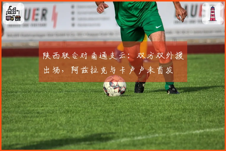 陕西联合对南通支云：双方双外援出场，阿兹拉克与卡卢卢未首发