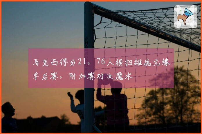马克西得分21，76人横扫雄鹿无缘季后赛，附加赛对决魔术