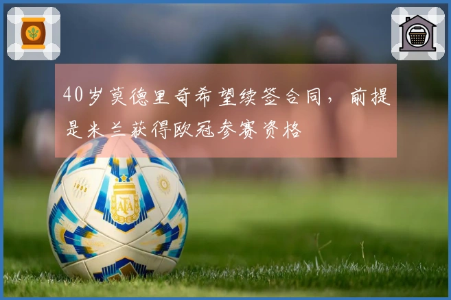 40岁莫德里奇希望续签合同，前提是米兰获得欧冠参赛资格