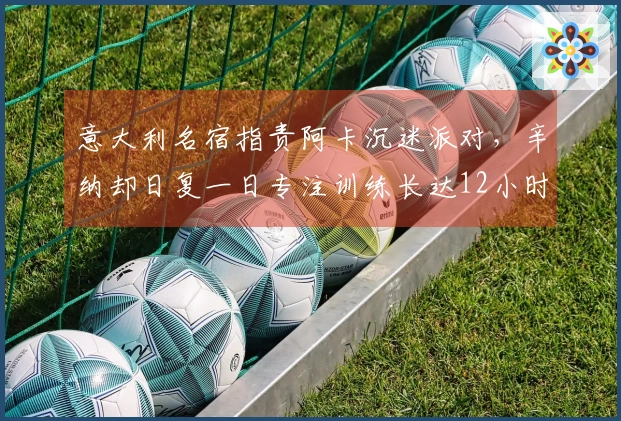 意大利名宿指责阿卡沉迷派对，辛纳却日复一日专注训练长达12小时