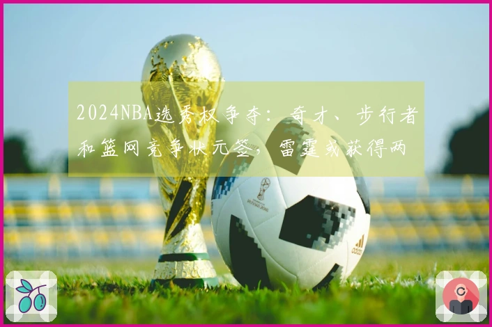 2024NBA选秀权争夺：奇才、步行者和篮网竞争状元签，雷霆或获得两枚乐透签