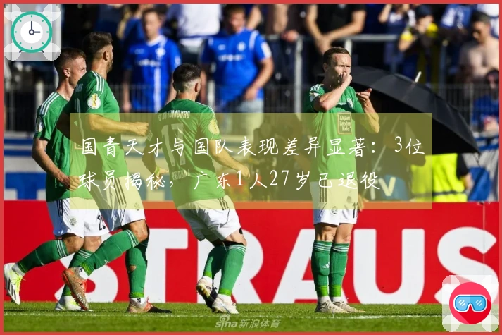 国青天才与国队表现差异显著：3位球员揭秘，广东1人27岁已退役