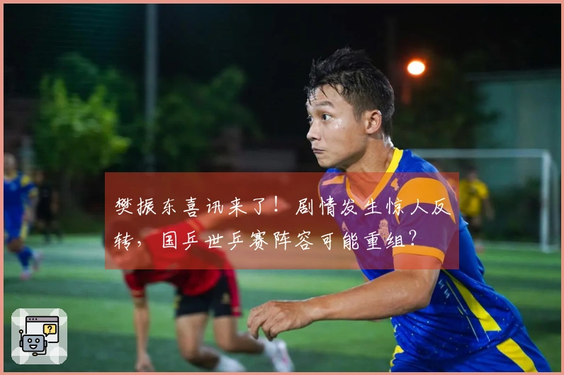 樊振东喜讯来了！剧情发生惊人反转，国乒世乒赛阵容可能重组？