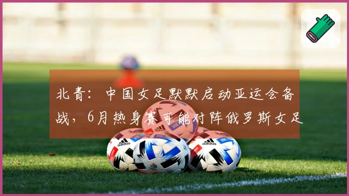 北青：中国女足默默启动亚运会备战，6月热身赛可能对阵俄罗斯女足