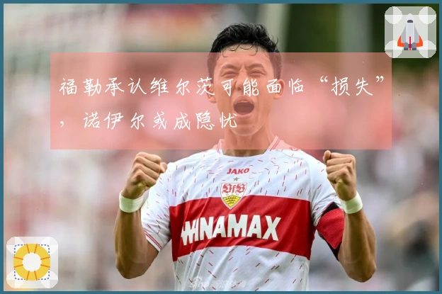 福勒承认维尔茨可能面临“损失”，诺伊尔或成隐忧