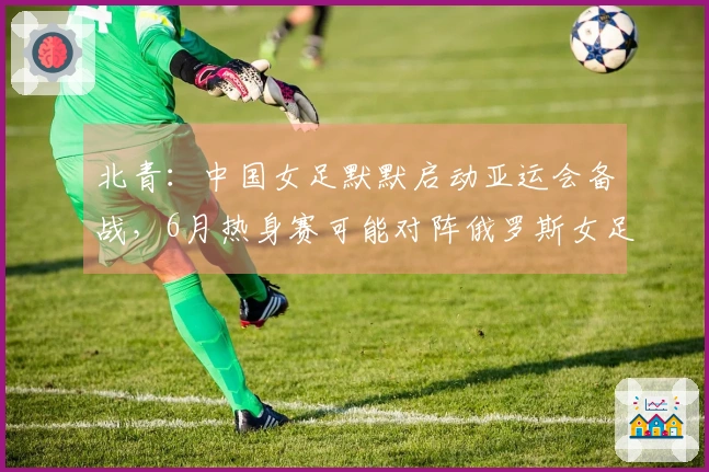 北青：中国女足默默启动亚运会备战，6月热身赛可能对阵俄罗斯女足