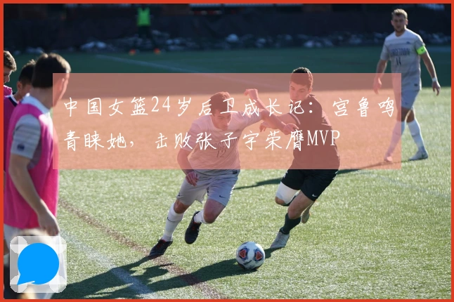 中国女篮24岁后卫成长记：宫鲁鸣青睐她，击败张子宇荣膺MVP