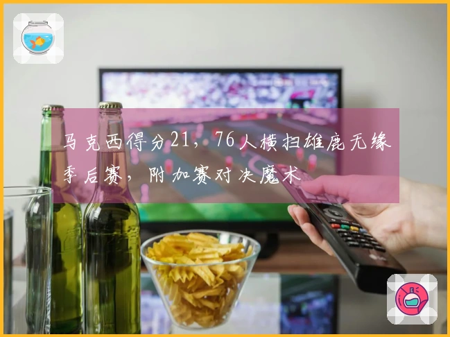 马克西得分21，76人横扫雄鹿无缘季后赛，附加赛对决魔术