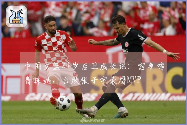 中国女篮24岁后卫成长记：宫鲁鸣青睐她，击败张子宇荣膺MVP
