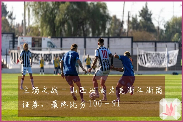 主场之战 - 山西汾酒力克浙江浙商证券，最终比分100 - 91