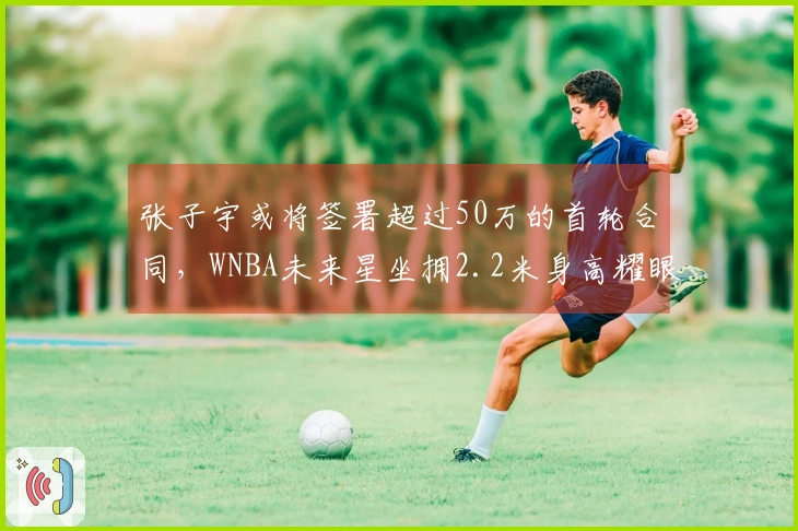 张子宇或将签署超过50万的首轮合同，WNBA未来星坐拥2.2米身高耀眼前景