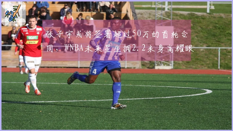 张子宇或将签署超过50万的首轮合同，WNBA未来星坐拥2.2米身高耀眼前景