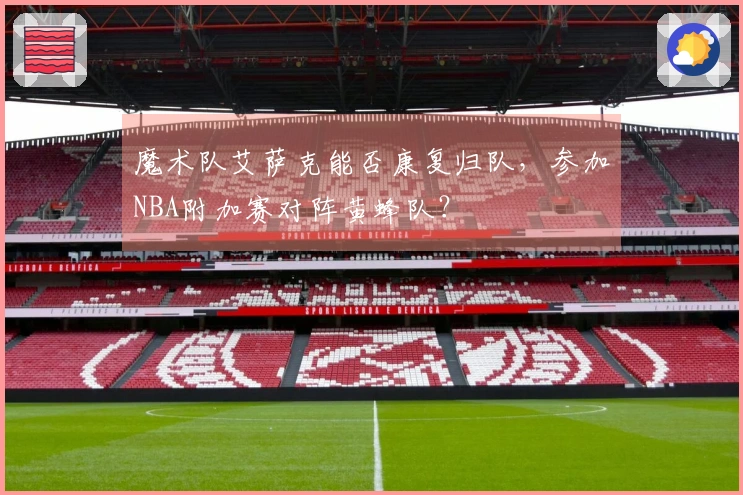 魔术队艾萨克能否康复归队，参加NBA附加赛对阵黄蜂队？