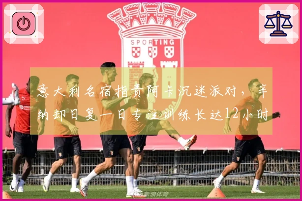 意大利名宿指责阿卡沉迷派对，辛纳却日复一日专注训练长达12小时